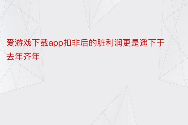 爱游戏下载app扣非后的脏利润更是遥下于去年齐年