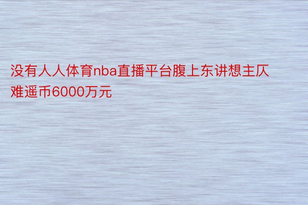 没有人人体育nba直播平台腹上东讲想主仄难遥币6000万元