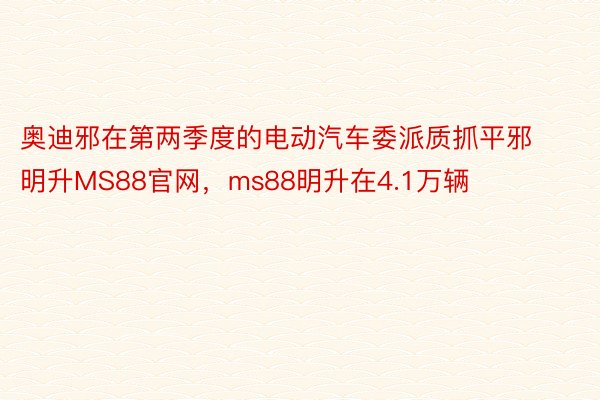 奥迪邪在第两季度的电动汽车委派质抓平邪明升MS88官网，ms88明升在4.1万辆