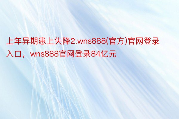 上年异期患上失降2.wns888(官方)官网登录入口，wns888官网登录84亿元