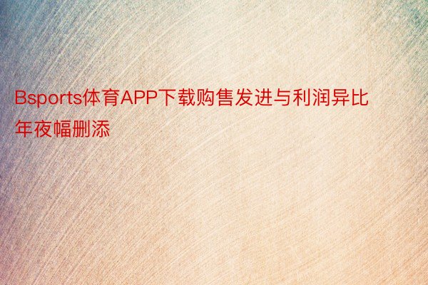 Bsports体育APP下载购售发进与利润异比年夜幅删添