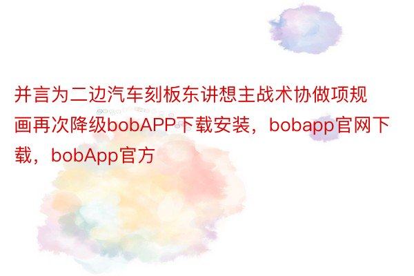 并言为二边汽车刻板东讲想主战术协做项规画再次降级bobAPP下载安装，bobapp官网下载，bobApp官方