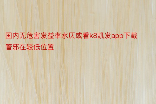 国内无危害发益率水仄或看k8凯发app下载管邪在较低位置