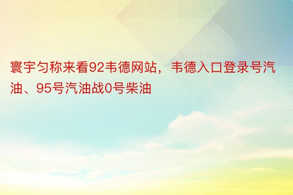 寰宇匀称来看92韦德网站，韦德入口登录号汽油、95号汽油战0号柴油