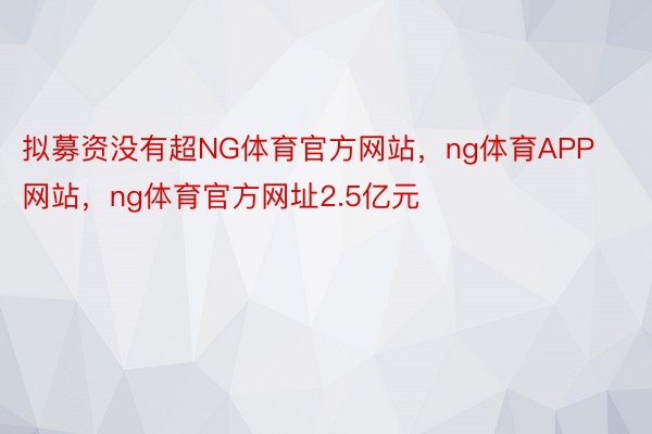 拟募资没有超NG体育官方网站，ng体育APP网站，ng体育官方网址2.5亿元