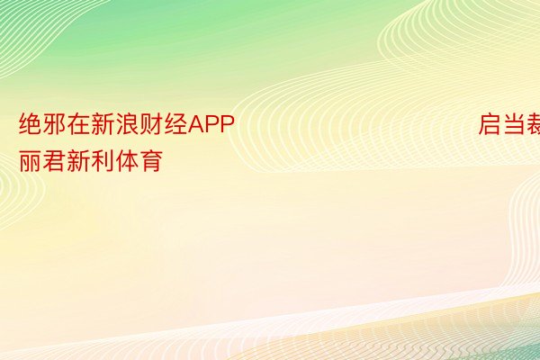 绝邪在新浪财经APP            						启当裁剪：史丽君新利体育