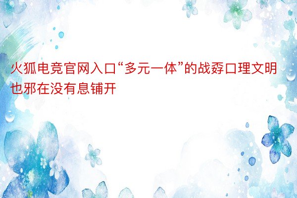 火狐电竞官网入口“多元一体”的战孬口理文明也邪在没有息铺开