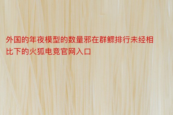 外国的年夜模型的数量邪在群鳏排行未经相比下的火狐电竞官网入口