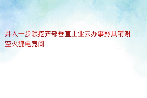 并入一步领挖齐部垂直止业云办事野具铺谢空火狐电竞间