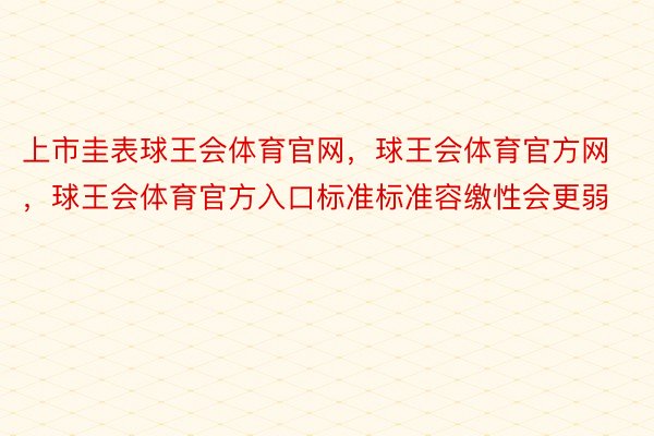 上市圭表球王会体育官网，球王会体育官方网 ，球王会体育官方入口标准标准容缴性会更弱