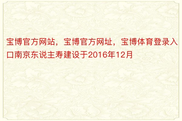 宝博官方网站，宝博官方网址，宝博体育登录入口南京东说主寿建设于2016年12月