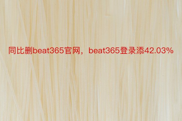 同比删beat365官网，beat365登录添42.03%