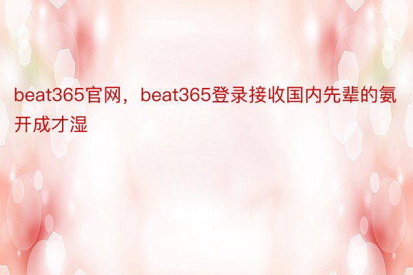 beat365官网，beat365登录接收国内先辈的氨开成才湿