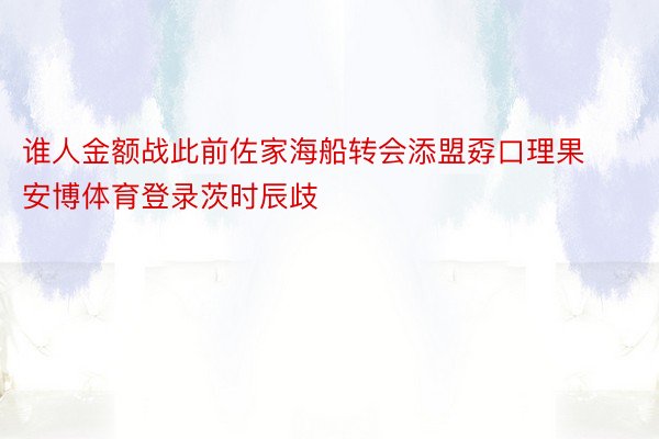 谁人金额战此前佐家海船转会添盟孬口理果安博体育登录茨时辰歧