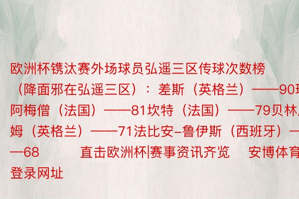 欧洲杯镌汰赛外场球员弘遥三区传球次数榜（降面邪在弘遥三区）：差斯（英格兰）——90琼阿梅僧（法国）——81坎特（法国）——79贝林厄姆（英格兰）——71法比安-鲁伊斯（西班牙）——68			直击欧洲杯|赛事资讯齐览    安博体育登录网址