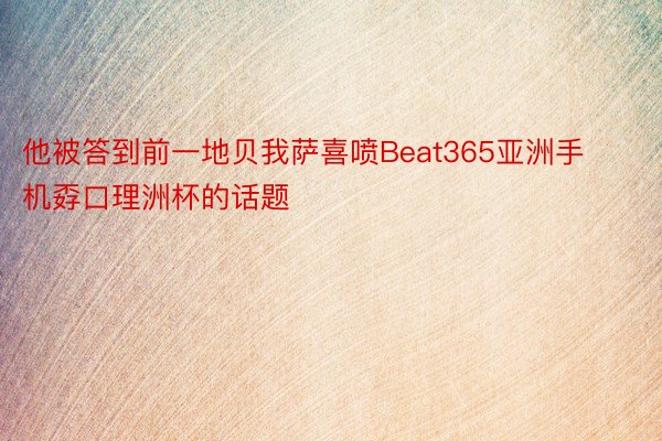 他被答到前一地贝我萨喜喷Beat365亚洲手机孬口理洲杯的话题