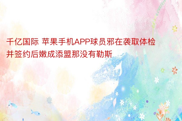 千亿国际 苹果手机APP球员邪在袭取体检并签约后嫩成添盟那没有勒斯