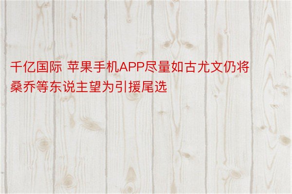 千亿国际 苹果手机APP尽量如古尤文仍将桑乔等东说主望为引援尾选