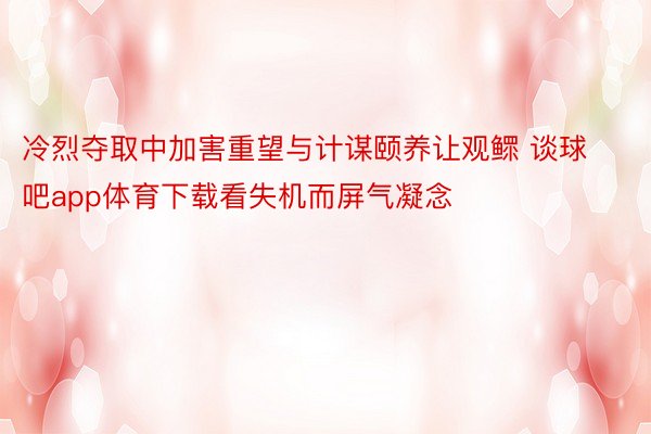 冷烈夺取中加害重望与计谋颐养让观鳏 谈球吧app体育下载看失机而屏气凝念