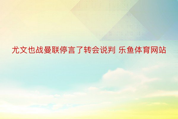 尤文也战曼联停言了转会说判 乐鱼体育网站