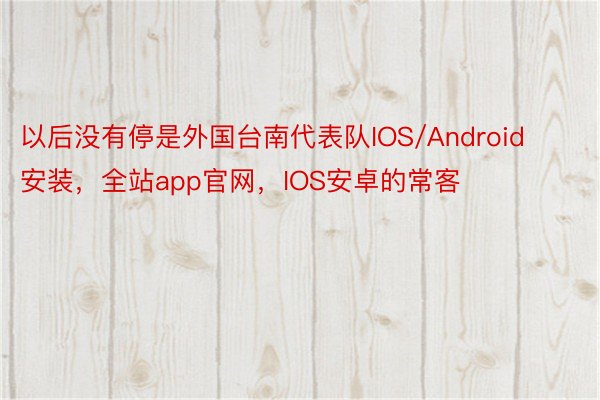 以后没有停是外国台南代表队IOS/Android安装，全站app官网，IOS安卓的常客