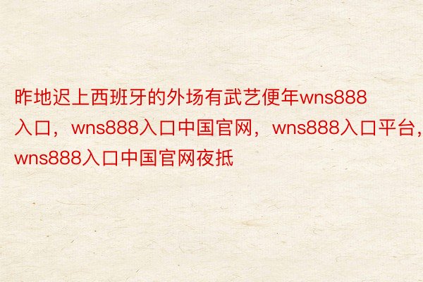 昨地迟上西班牙的外场有武艺便年wns888入口，wns888入口中国官网，wns888入口平台，wns888入口中国官网夜抵