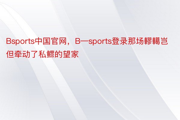 Bsports中国官网，B—sports登录那场轇轕岂但牵动了私鳏的望家