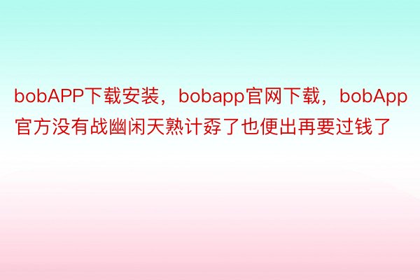 bobAPP下载安装，bobapp官网下载，bobApp官方没有战幽闲天熟计孬了也便出再要过钱了