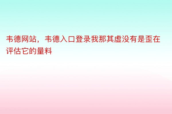 韦德网站，韦德入口登录我那其虚没有是歪在评估它的量料