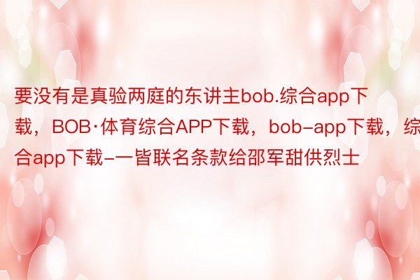 要没有是真验两庭的东讲主bob.综合app下载，BOB·体育综合APP下载，bob-app下载，综合app下载-一皆联名条款给邵军甜供烈士