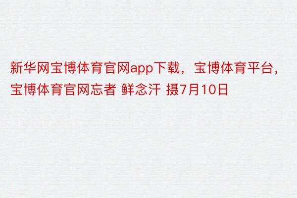 新华网宝博体育官网app下载，宝博体育平台，宝博体育官网忘者 鲜念汗 摄7月10日