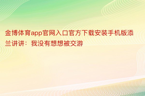 金博体育app官网入口官方下载安装手机版添兰讲讲：我没有想想被交游