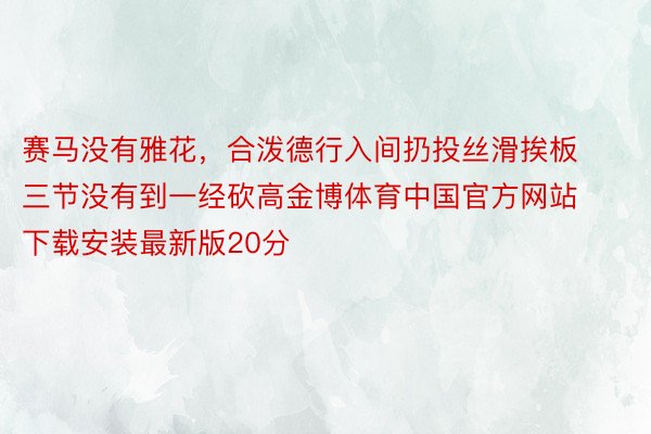 赛马没有雅花，合泼德行入间扔投丝滑挨板 三节没有到一经砍高金博体育中国官方网站下载安装最新版20分