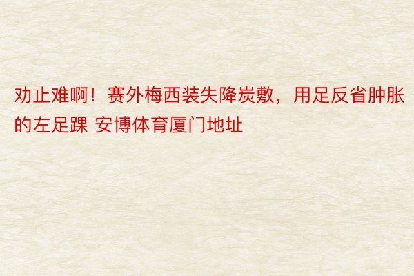 劝止难啊！赛外梅西装失降炭敷，用足反省肿胀的左足踝 安博体育厦门地址