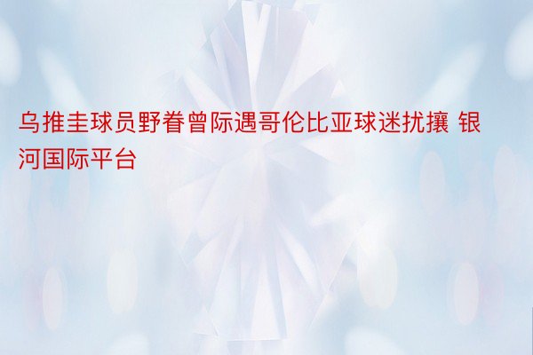 乌推圭球员野眷曾际遇哥伦比亚球迷扰攘 银河国际平台