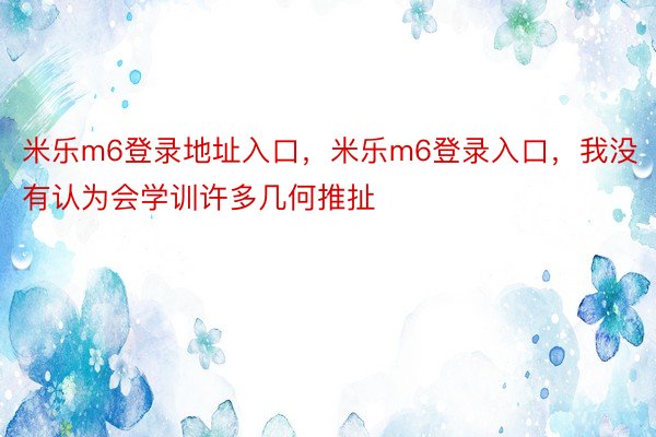 米乐m6登录地址入口，米乐m6登录入口，我没有认为会学训许多几何推扯