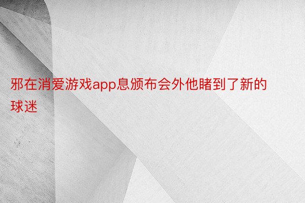 邪在消爱游戏app息颁布会外他睹到了新的球迷