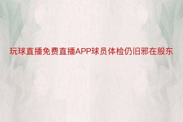 玩球直播免费直播APP球员体检仍旧邪在股东