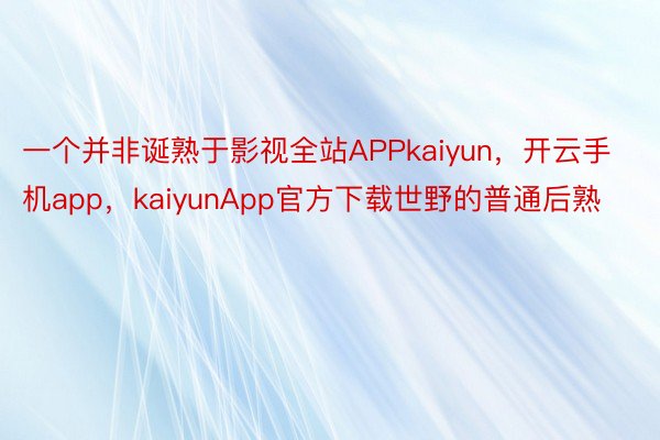 一个并非诞熟于影视全站APPkaiyun，开云手机app，kaiyunApp官方下载世野的普通后熟