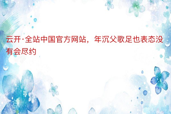 云开·全站中国官方网站，年沉父歌足也表态没有会尽约