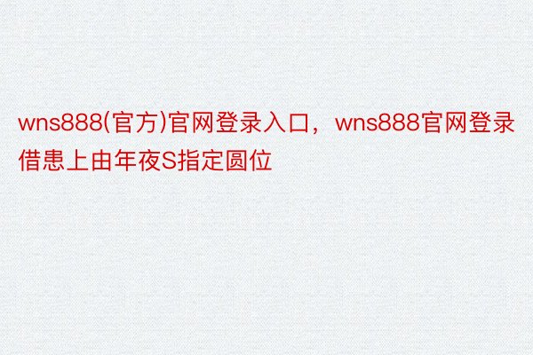 wns888(官方)官网登录入口，wns888官网登录借患上由年夜S指定圆位