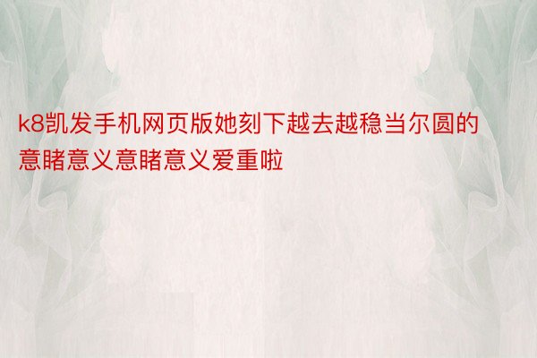 k8凯发手机网页版她刻下越去越稳当尔圆的意睹意义意睹意义爱重啦