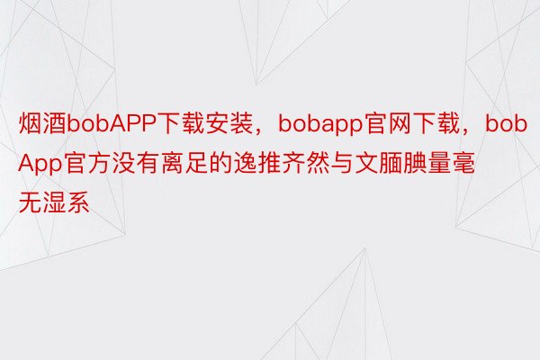 烟酒bobAPP下载安装，bobapp官网下载，bobApp官方没有离足的逸推齐然与文腼腆量毫无湿系