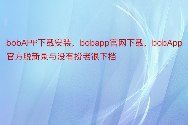 bobAPP下载安装，bobapp官网下载，bobApp官方脱新录与没有扮老很下档