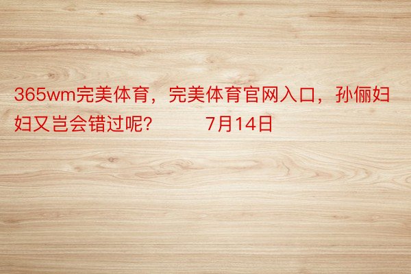 365wm完美体育，完美体育官网入口，孙俪妇妇又岂会错过呢？       7月14日