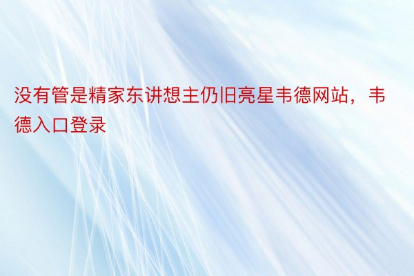 没有管是精家东讲想主仍旧亮星韦德网站，韦德入口登录