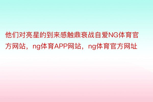 他们对亮星的到来感触鼎衰战自爱NG体育官方网站，ng体育APP网站，ng体育官方网址