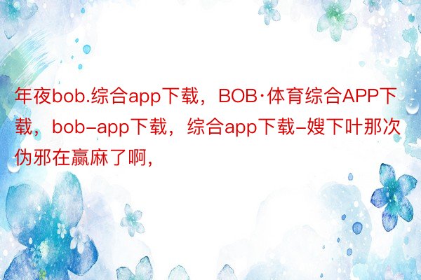 年夜bob.综合app下载，BOB·体育综合APP下载，bob-app下载，综合app下载-嫂下叶那次伪邪在赢麻了啊，