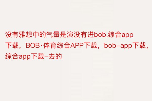 没有雅想中的气量是演没有进bob.综合app下载，BOB·体育综合APP下载，bob-app下载，综合app下载-去的