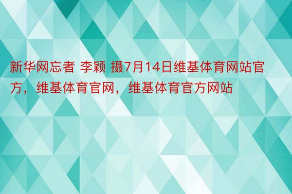 新华网忘者 李颖 摄7月14日维基体育网站官方，维基体育官网，维基体育官方网站